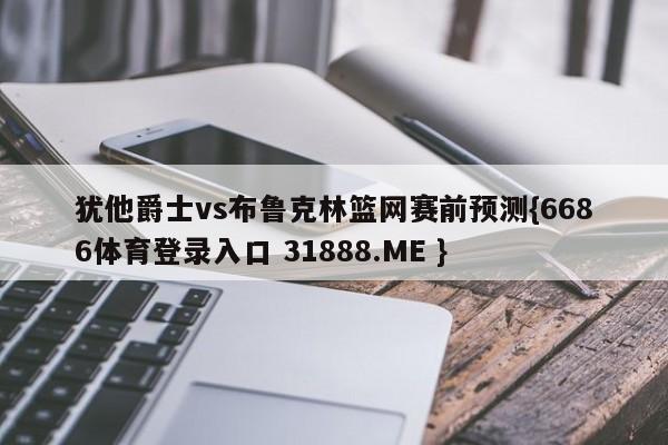 犹他爵士vs布鲁克林篮网赛前预测{6686体育登录入口 31888.ME }