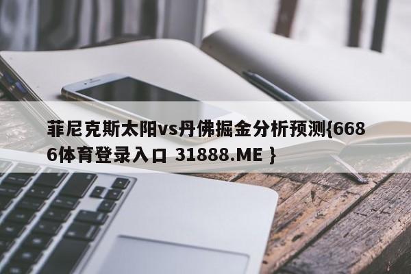 菲尼克斯太阳vs丹佛掘金分析预测{6686体育登录入口 31888.ME }