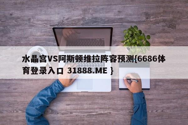 水晶宫VS阿斯顿维拉阵容预测{6686体育登录入口 31888.ME }