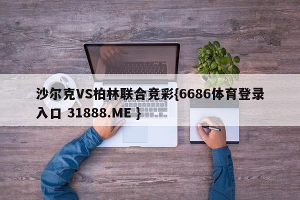 沙尔克VS柏林联合竞彩{6686体育登录入口 31888.ME }