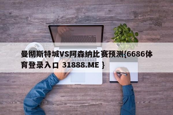 曼彻斯特城VS阿森纳比赛预测{6686体育登录入口 31888.ME }