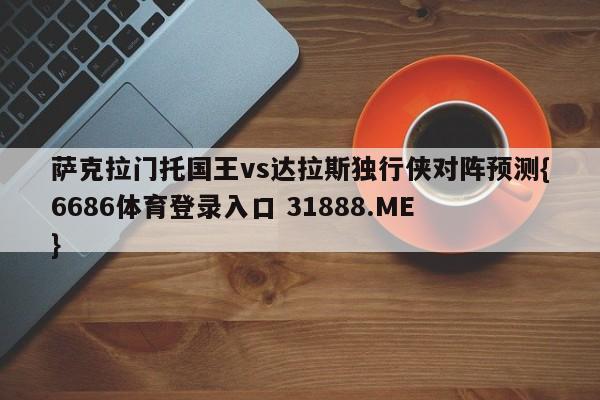 萨克拉门托国王vs达拉斯独行侠对阵预测{6686体育登录入口 31888.ME }