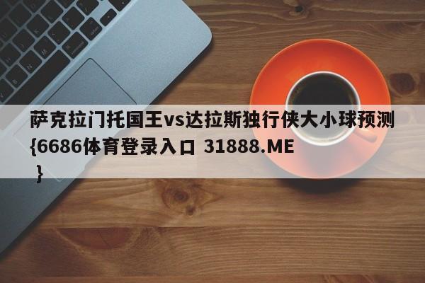 萨克拉门托国王vs达拉斯独行侠大小球预测{6686体育登录入口 31888.ME }