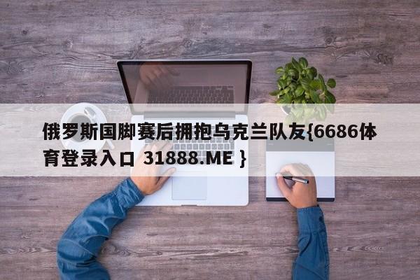 俄罗斯国脚赛后拥抱乌克兰队友{6686体育登录入口 31888.ME }