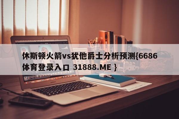休斯顿火箭vs犹他爵士分析预测{6686体育登录入口 31888.ME }