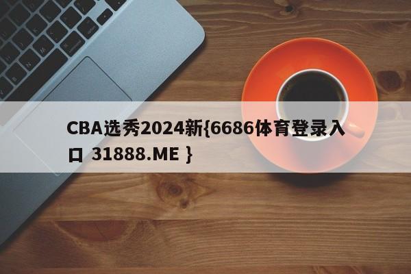 CBA选秀2024新{6686体育登录入口 31888.ME }