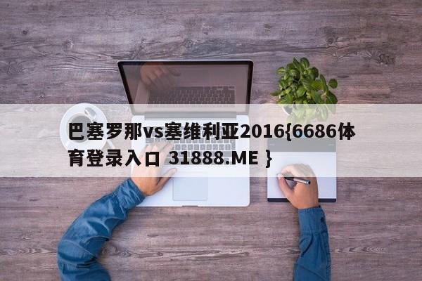 巴塞罗那vs塞维利亚2016{6686体育登录入口 31888.ME }