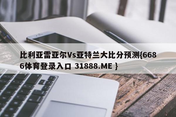 比利亚雷亚尔Vs亚特兰大比分预测{6686体育登录入口 31888.ME }