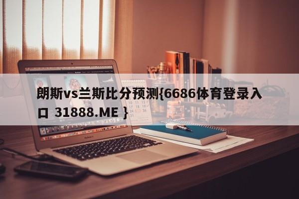 朗斯vs兰斯比分预测{6686体育登录入口 31888.ME }