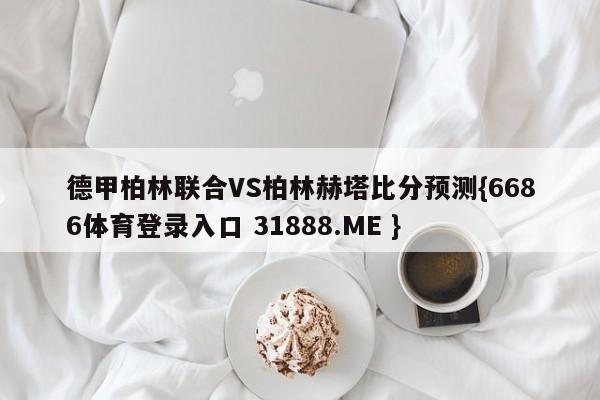 德甲柏林联合VS柏林赫塔比分预测{6686体育登录入口 31888.ME }