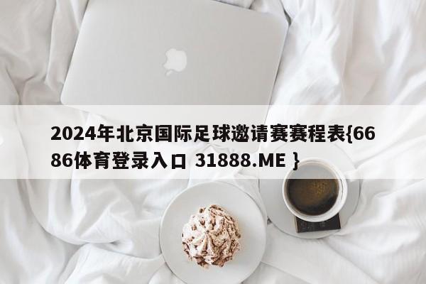2024年北京国际足球邀请赛赛程表{6686体育登录入口 31888.ME }