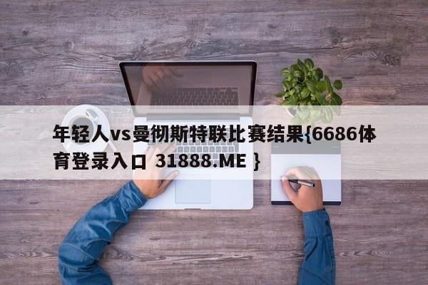年轻人vs曼彻斯特联比赛结果{6686体育登录入口 31888.ME }