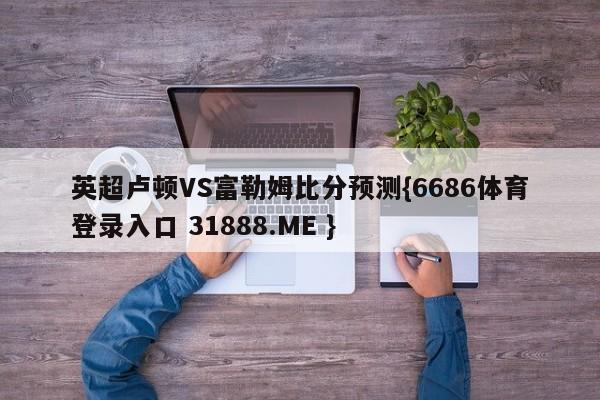 英超卢顿VS富勒姆比分预测{6686体育登录入口 31888.ME }