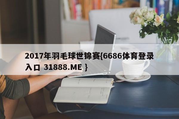 2017年羽毛球世锦赛{6686体育登录入口 31888.ME }