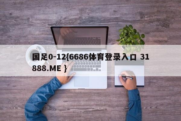 国足0-12{6686体育登录入口 31888.ME }