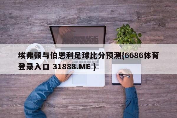 埃弗顿与伯恩利足球比分预测{6686体育登录入口 31888.ME }