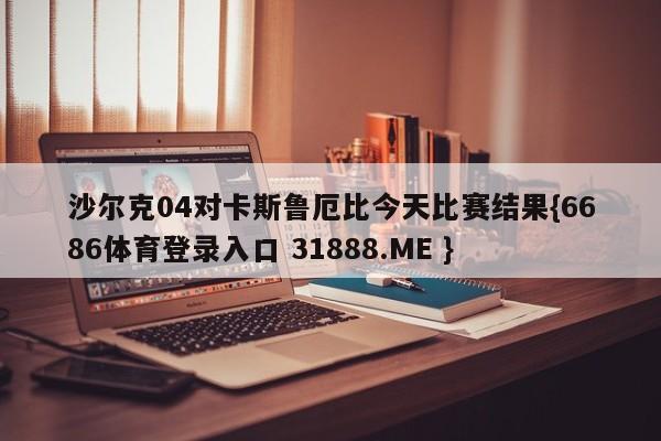 沙尔克04对卡斯鲁厄比今天比赛结果{6686体育登录入口 31888.ME }