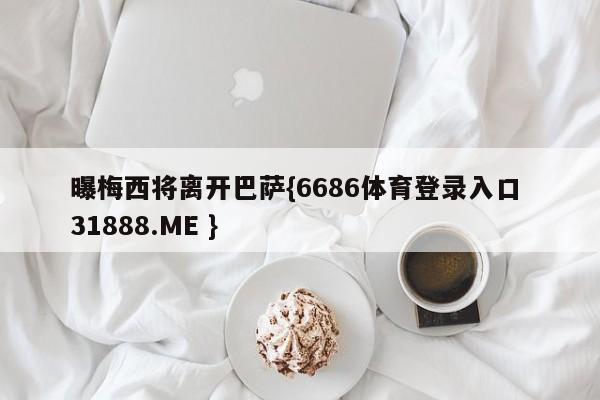 曝梅西将离开巴萨{6686体育登录入口 31888.ME }