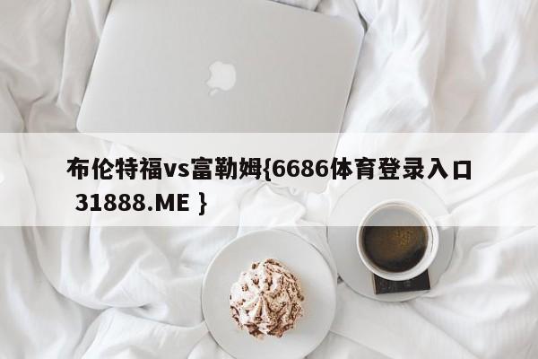 布伦特福vs富勒姆{6686体育登录入口 31888.ME }