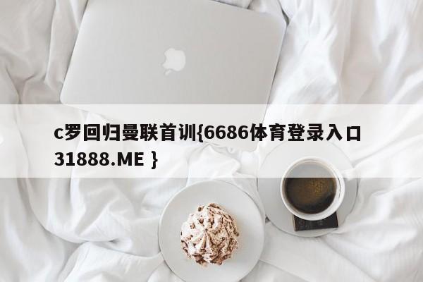 c罗回归曼联首训{6686体育登录入口 31888.ME }