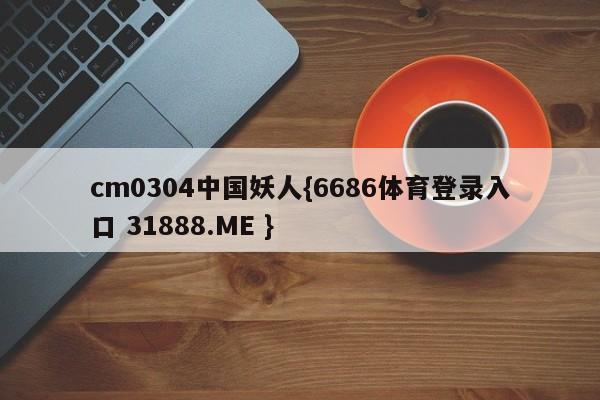 cm0304中国妖人{6686体育登录入口 31888.ME }
