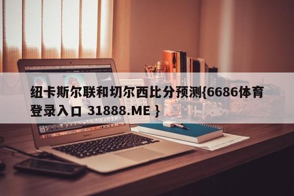纽卡斯尔联和切尔西比分预测{6686体育登录入口 31888.ME }
